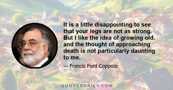 It is a little disappointing to see that your legs are not as strong. But I like the idea of growing old, and the thought of approaching death is not particularly daunting to me.