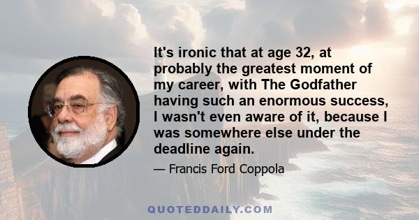 It's ironic that at age 32, at probably the greatest moment of my career, with The Godfather having such an enormous success, I wasn't even aware of it, because I was somewhere else under the deadline again.