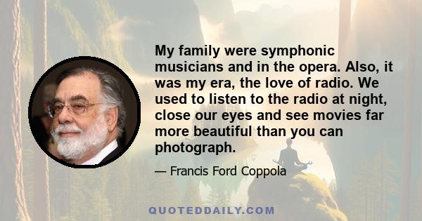 My family were symphonic musicians and in the opera. Also, it was my era, the love of radio. We used to listen to the radio at night, close our eyes and see movies far more beautiful than you can photograph.