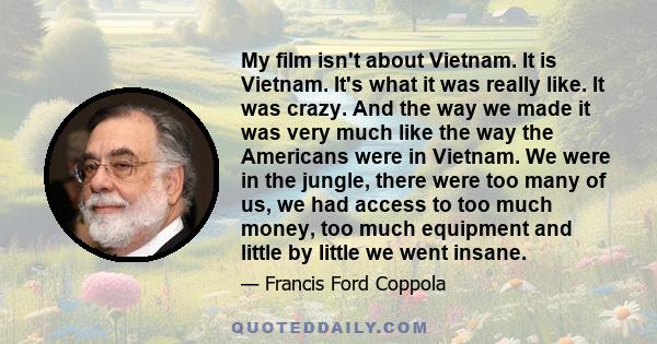 My film isn't about Vietnam. It is Vietnam. It's what it was really like. It was crazy. And the way we made it was very much like the way the Americans were in Vietnam. We were in the jungle, there were too many of us,