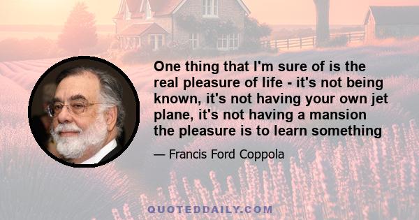 One thing that I'm sure of is the real pleasure of life - it's not being known, it's not having your own jet plane, it's not having a mansion the pleasure is to learn something