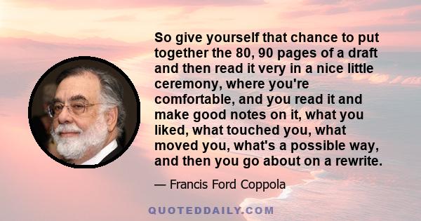 So give yourself that chance to put together the 80, 90 pages of a draft and then read it very in a nice little ceremony, where you're comfortable, and you read it and make good notes on it, what you liked, what touched 