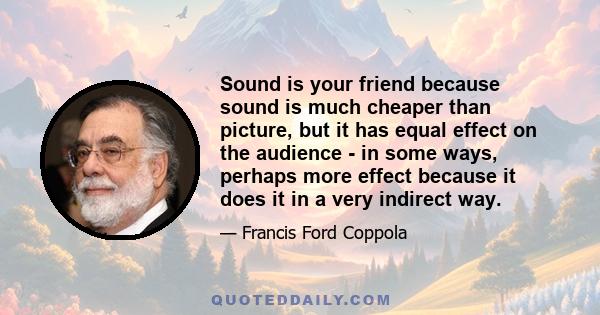 Sound is your friend because sound is much cheaper than picture, but it has equal effect on the audience - in some ways, perhaps more effect because it does it in a very indirect way.