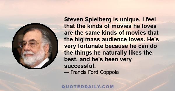 Steven Spielberg is unique. I feel that the kinds of movies he loves are the same kinds of movies that the big mass audience loves. He's very fortunate because he can do the things he naturally likes the best, and he's