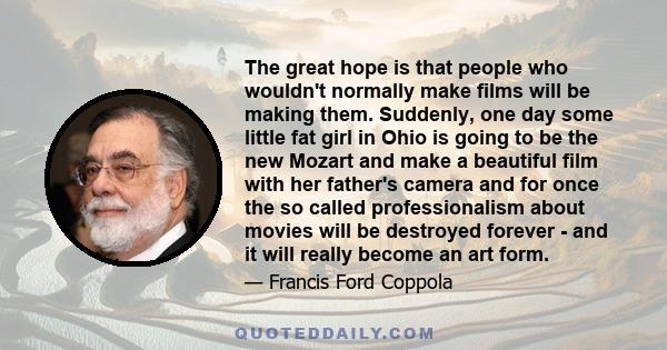 The great hope is that people who wouldn't normally make films will be making them. Suddenly, one day some little fat girl in Ohio is going to be the new Mozart and make a beautiful film with her father's camera and for 