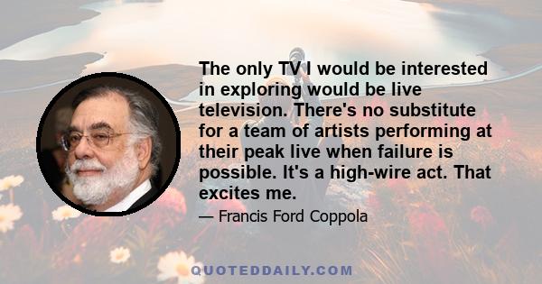 The only TV I would be interested in exploring would be live television. There's no substitute for a team of artists performing at their peak live when failure is possible. It's a high-wire act. That excites me.