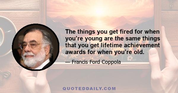 The things you get fired for when you’re young are the same things that you get lifetime achievement awards for when you’re old.