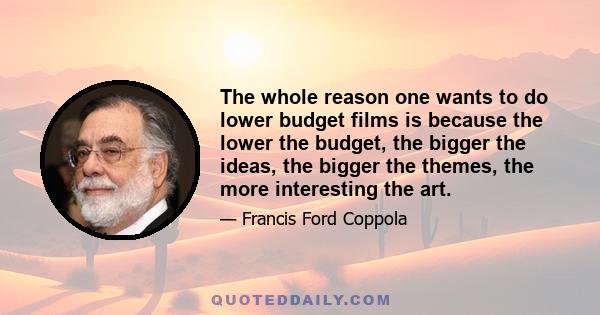 The whole reason one wants to do lower budget films is because the lower the budget, the bigger the ideas, the bigger the themes, the more interesting the art.