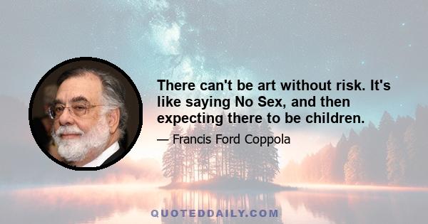 There can't be art without risk. It's like saying No Sex, and then expecting there to be children.