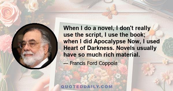 When I do a novel, I don't really use the script, I use the book; when I did Apocalypse Now, I used Heart of Darkness. Novels usually have so much rich material.