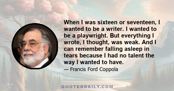 When I was sixteen or seventeen, I wanted to be a writer. I wanted to be a playwright. But everything I wrote, I thought, was weak. And I can remember falling asleep in tears because I had no talent the way I wanted to