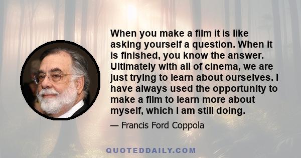 When you make a film it is like asking yourself a question. When it is finished, you know the answer. Ultimately with all of cinema, we are just trying to learn about ourselves. I have always used the opportunity to