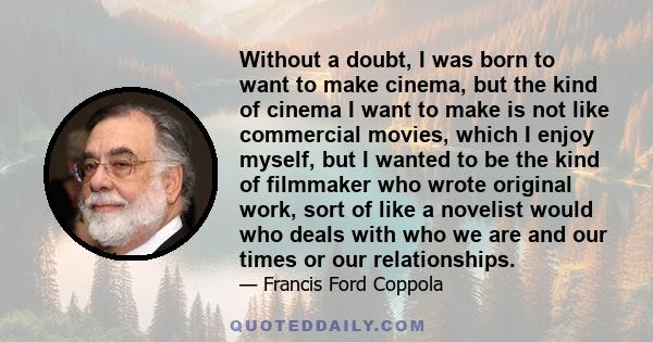 Without a doubt, I was born to want to make cinema, but the kind of cinema I want to make is not like commercial movies, which I enjoy myself, but I wanted to be the kind of filmmaker who wrote original work, sort of