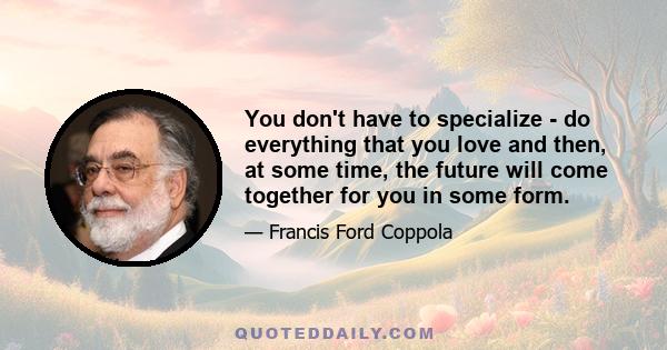 You don't have to specialize - do everything that you love and then, at some time, the future will come together for you in some form.