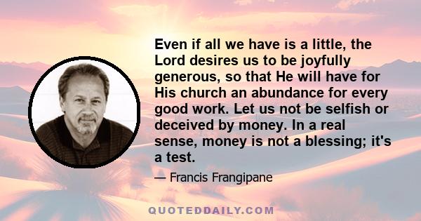 Even if all we have is a little, the Lord desires us to be joyfully generous, so that He will have for His church an abundance for every good work. Let us not be selfish or deceived by money. In a real sense, money is