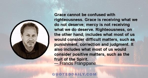 Grace cannot be confused with righteousness. Grace is receiving what we do not deserve; mercy is not receiving what we do deserve. Righteousness, on the other hand, includes what most of us would consider difficult