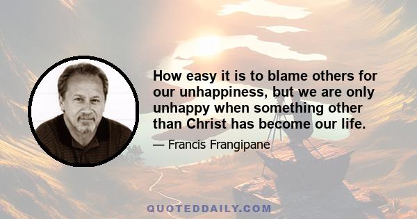 How easy it is to blame others for our unhappiness, but we are only unhappy when something other than Christ has become our life.