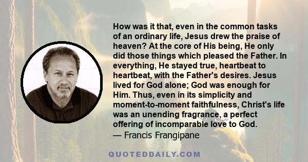 How was it that, even in the common tasks of an ordinary life, Jesus drew the praise of heaven? At the core of His being, He only did those things which pleased the Father. In everything, He stayed true, heartbeat to