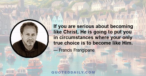 If you are serious about becoming like Christ, He is going to put you in circumstances where your only true choice is to become like Him.