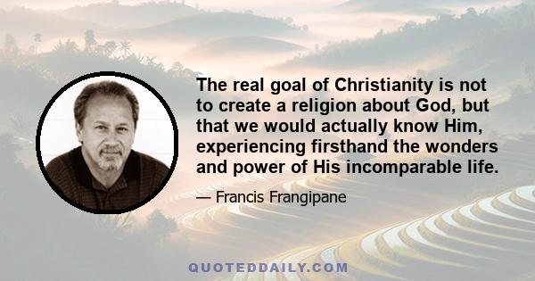 The real goal of Christianity is not to create a religion about God, but that we would actually know Him, experiencing firsthand the wonders and power of His incomparable life.