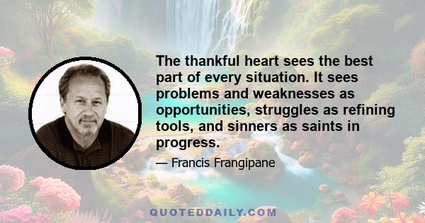 The thankful heart sees the best part of every situation. It sees problems and weaknesses as opportunities, struggles as refining tools, and sinners as saints in progress.