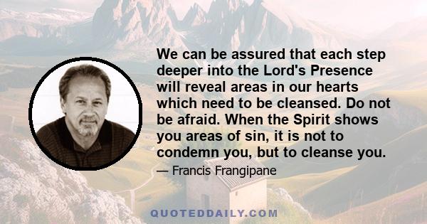 We can be assured that each step deeper into the Lord's Presence will reveal areas in our hearts which need to be cleansed. Do not be afraid. When the Spirit shows you areas of sin, it is not to condemn you, but to