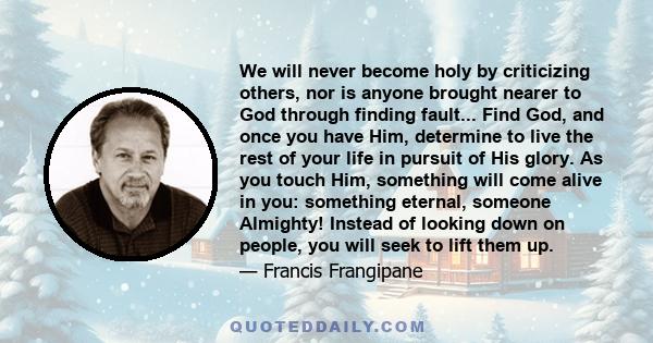 We will never become holy by criticizing others, nor is anyone brought nearer to God through finding fault... Find God, and once you have Him, determine to live the rest of your life in pursuit of His glory. As you