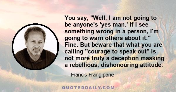 You say, Well, I am not going to be anyone's 'yes man.' If I see something wrong in a person, I'm going to warn others about it. Fine. But beware that what you are calling courage to speak out is not more truly a