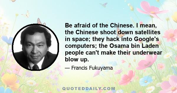 Be afraid of the Chinese. I mean, the Chinese shoot down satellites in space; they hack into Google's computers; the Osama bin Laden people can't make their underwear blow up.