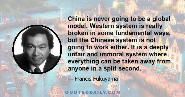 China is never going to be a global model. Western system is really broken in some fundamental ways, but the Chinese system is not going to work either. It is a deeply unfair and immoral system where everything can be