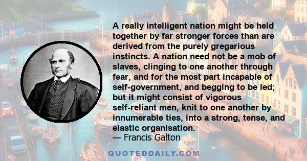 A really intelligent nation might be held together by far stronger forces than are derived from the purely gregarious instincts. A nation need not be a mob of slaves, clinging to one another through fear, and for the