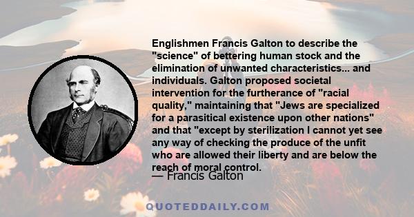 Englishmen Francis Galton to describe the science of bettering human stock and the elimination of unwanted characteristics... and individuals. Galton proposed societal intervention for the furtherance of racial quality, 