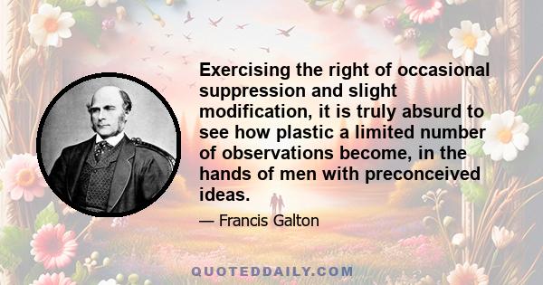 Exercising the right of occasional suppression and slight modification, it is truly absurd to see how plastic a limited number of observations become, in the hands of men with preconceived ideas.