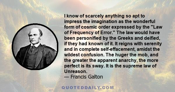 I know of scarcely anything so apt to impress the imagination as the wonderful form of cosmic order expressed by the Law of Frequency of Error. The law would have been personified by the Greeks and deified, if they had