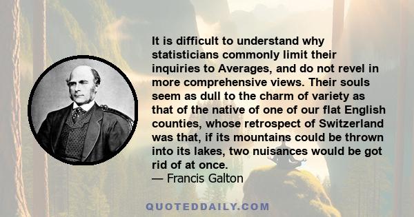 It is difficult to understand why statisticians commonly limit their inquiries to Averages, and do not revel in more comprehensive views. Their souls seem as dull to the charm of variety as that of the native of one of