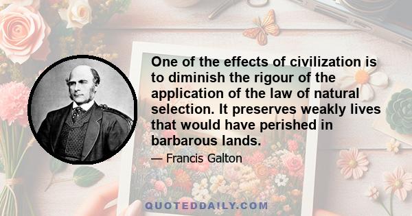 One of the effects of civilization is to diminish the rigour of the application of the law of natural selection. It preserves weakly lives that would have perished in barbarous lands.