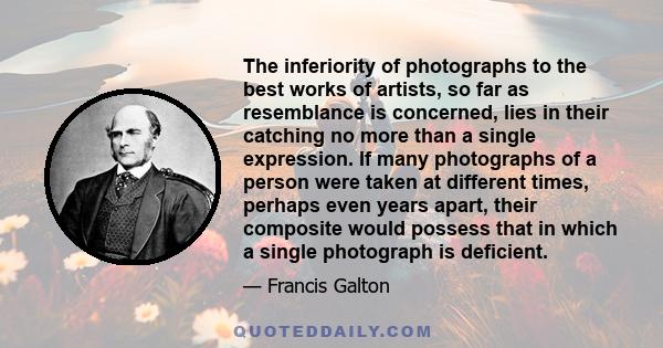 The inferiority of photographs to the best works of artists, so far as resemblance is concerned, lies in their catching no more than a single expression. If many photographs of a person were taken at different times,