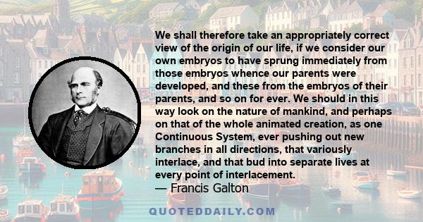 We shall therefore take an appropriately correct view of the origin of our life, if we consider our own embryos to have sprung immediately from those embryos whence our parents were developed, and these from the embryos 