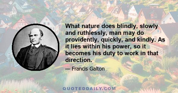 What nature does blindly, slowly and ruthlessly, man may do providently, quickly, and kindly. As it lies within his power, so it becomes his duty to work in that direction.