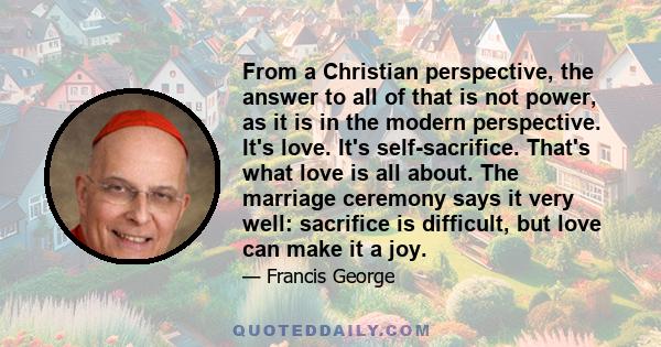 From a Christian perspective, the answer to all of that is not power, as it is in the modern perspective. It's love. It's self-sacrifice. That's what love is all about. The marriage ceremony says it very well: sacrifice 