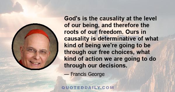 God's is the causality at the level of our being, and therefore the roots of our freedom. Ours in causality is determinative of what kind of being we're going to be through our free choices, what kind of action we are