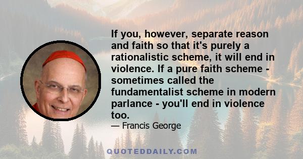 If you, however, separate reason and faith so that it's purely a rationalistic scheme, it will end in violence. If a pure faith scheme - sometimes called the fundamentalist scheme in modern parlance - you'll end in