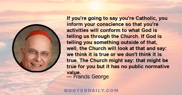 If you're going to say you're Catholic, you inform your conscience so that you're activities will conform to what God is telling us through the Church. If God is telling you something outside of that, well, the Church