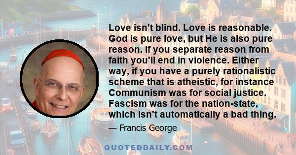 Love isn't blind. Love is reasonable. God is pure love, but He is also pure reason. If you separate reason from faith you'll end in violence. Either way, if you have a purely rationalistic scheme that is atheistic, for