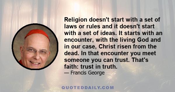 Religion doesn't start with a set of laws or rules and it doesn't start with a set of ideas. It starts with an encounter, with the living God and in our case, Christ risen from the dead. In that encounter you meet