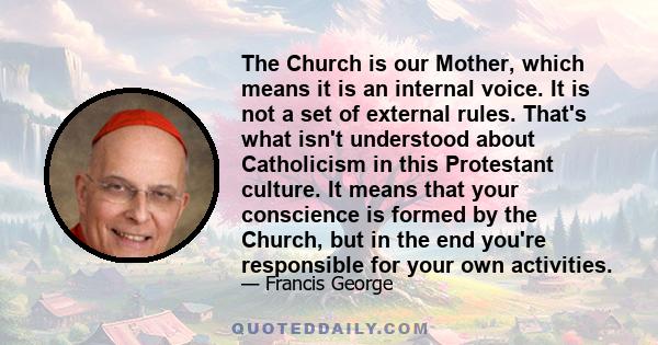 The Church is our Mother, which means it is an internal voice. It is not a set of external rules. That's what isn't understood about Catholicism in this Protestant culture. It means that your conscience is formed by the 