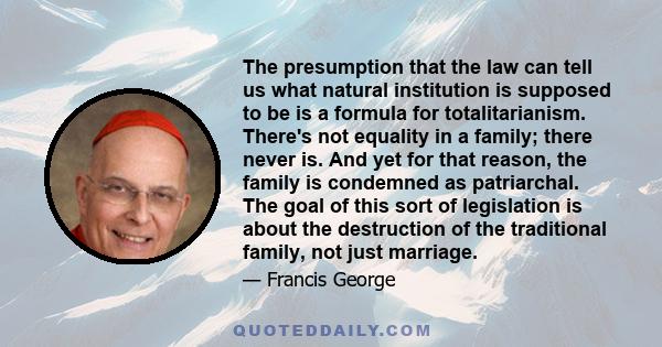 The presumption that the law can tell us what natural institution is supposed to be is a formula for totalitarianism. There's not equality in a family; there never is. And yet for that reason, the family is condemned as 