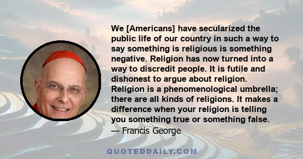 We [Americans] have secularized the public life of our country in such a way to say something is religious is something negative. Religion has now turned into a way to discredit people. It is futile and dishonest to