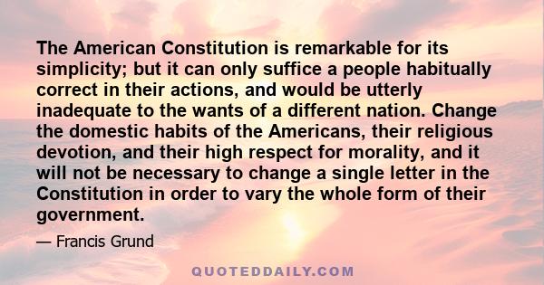 The American Constitution is remarkable for its simplicity; but it can only suffice a people habitually correct in their actions, and would be utterly inadequate to the wants of a different nation. Change the domestic