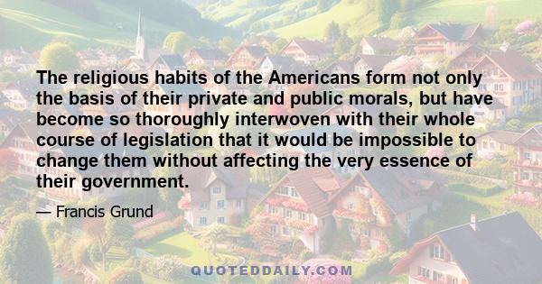 The religious habits of the Americans form not only the basis of their private and public morals, but have become so thoroughly interwoven with their whole course of legislation that it would be impossible to change